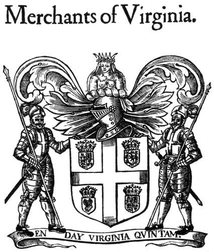 Merchants of Virginia.

The Company of Merchants, called Merchants of Virginia,
Bermudas, or Summer-Ilands, for (as I heare) all these additions
are given them. I know not the time of their incorporating
neither by whom their Armes, Supporters, and Crest were granted,
and therefore am compelled to leaue them abruptly.

From John Stow, Survey of London, 1632

Photo by Virginia State Library.