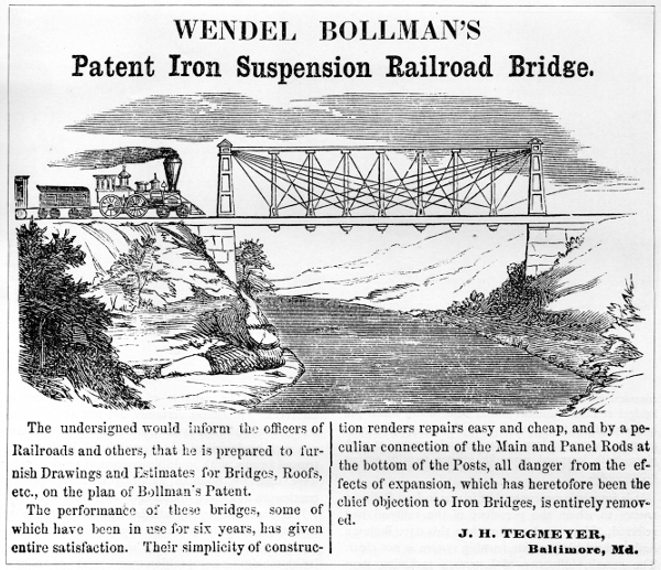 Figure 12.
WENDEL BOLLMAN’S

Patent Iron Suspension Railroad Bridge.

The undersigned would inform the officers of Railroads and others, that
he is prepared to furnish Drawings and Estimates for Bridges, Roofs,
etc., on the plan of Bollman’s Patent.

The performance of these bridges, some of which have been in use for six
years, has given entire satisfaction. Their simplicity of construction
renders repairs easy and cheap, and by a peculiar connection of the Main
and Panel Rods at the bottom of the Posts, all danger from the effects
of expansion, which has heretofore been the chief objection to Iron
Bridges, is entirely removed.

J. H. TEGMEYER,
Baltimore, Md.